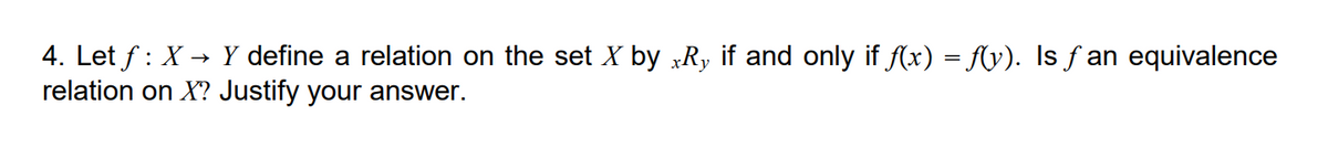 4. Let f : X → Y define a relation on the set X by xRy if and only if (x) = f(y). Is f an equivalence
relation on X? Justify your answer.
