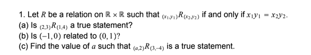 1. Let R be a relation on R x R such that (x1y1)R(x2v2) if and only if x 1yı = x2y2.
(a) Is (2,3)R(1,4) a true statement?
(b) Is (–1,0) related to (0, 1)?
(c) Find the value of a such that (a,2)R(3,-4) is a true statement.
