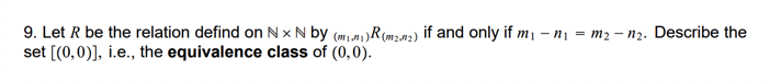 9. Let R be the relation defind on N x N by (mn1)R(m2.n2) if and only if m1 – ni = m2 – n2. Describe the
set [(0,0)], i.e., the equivalence class of (0,0).
