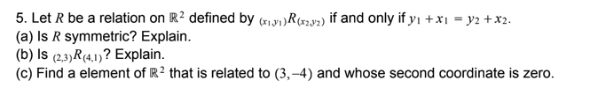 5. Let R be a relation on R2 defined by (w,y1)R(x3y2) if and only if yı +x1 = y2 +x2.
(a) Is R symmetric? Explain.
(b) Is (2,3)R(4,1)? Explain.
(c) Find a element of R? that is related to (3,–4) and whose second coordinate is zero.
