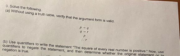 9. Solve the following.
(a) Without using a truth table, verify that the argument form is valid.
r
(b) Use quantifiers to write the statement "The square of every real number is positive." Now, use
quantifiers to negate the statement, and then determine whether the original statement or iti
negation is true.
