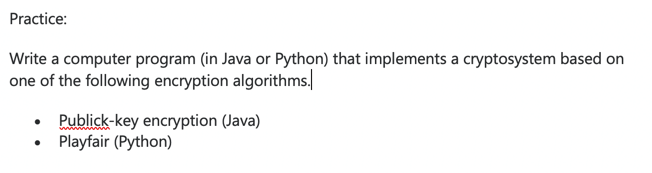 Practice:
Write a computer program (in Java or Python) that implements a cryptosystem based on
one of the following encryption algorithms.
Publick-key encryption (Java)
Playfair (Python)
