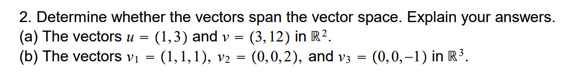 2. Determine whether the vectors span the vector space. Explain your answers.
(a) The vectors u =
(b) The vectors vị = (1,1,1), v2 = (0,0,2), and v3 = (0,0,–1) in R³.
(1,3) and v = (3, 12) in R².
%3D
