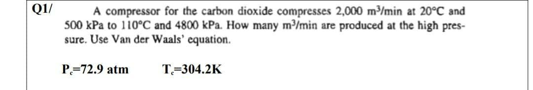 Q1/
A compressor for the carbon dioxide compresses 2,000 m/min at 20°C and
500 kPa to 110°C and 4800 kPa. How many m/min are produced at the high pres-
sure. Use Van der Waals' equation.
P=72.9 atm
T=304.2K
