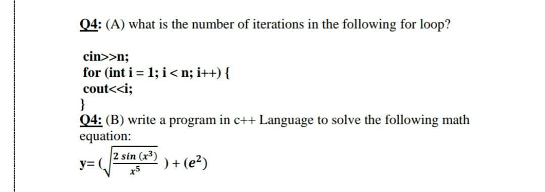 Q4: (A) what is the number of iterations in the following for loop?
cin>>n;
for (int i = 1; i< n; i++) {
cout<<i;
}
Q4: (B) write a program in c++ Language to solve the following math
equation:
2 sin (x3)
y= (
) + (e?)
