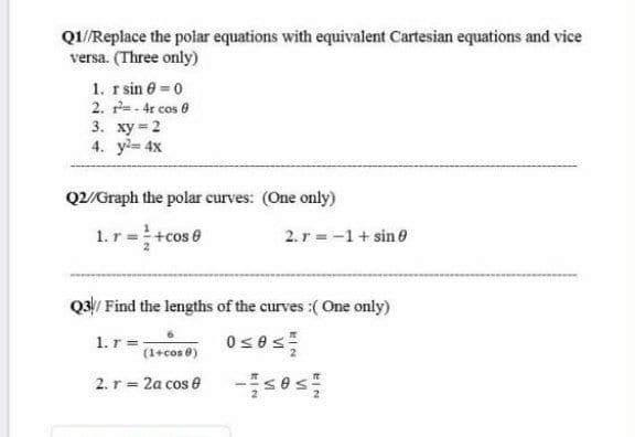 Q1/Replace the polar equations with equivalent Cartesian equations and vice
versa. (Three only)
1. r sin 0 0
2. r= - 4r cos e
3. ху-2
4. y= 4x
Q2/Graph the polar curves: (One only)
1. r =+cos 0
2. r = -1+ sin 0
Q3/ Find the lengths of the curves :(One only)
1.r =-
(1+cos 0)
2. r = 2a cos e
