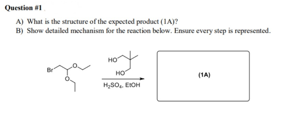Question #1
A) What is the structure of the expected product (1A)?
B) Show detailed mechanism for the reaction below. Ensure every step is represented.
HO
Br
HO
(1A)
H2SO4, EtOH
