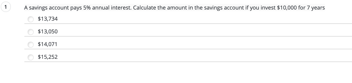 1
A savings account pays 5% annual interest. Calculate the amount in the savings account if you invest $10,000 for 7 years
$13,734
$13,050
$14,071
$15,252
