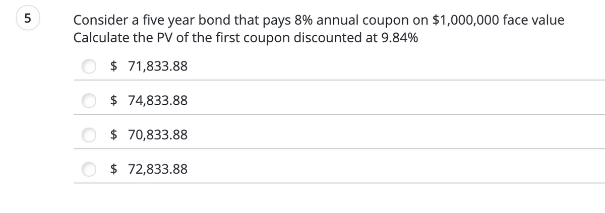 Consider a five year bond that pays 8% annual coupon on $1,000,000 face value
Calculate the PV of the first coupon discounted at 9.84%
$ 71,833.88
$ 74,833.88
$ 70,833.88
72,833.88
