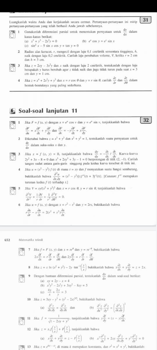 dan 2
31
Luangkanlah waktu Anda dan kerjakanlah secara cermat. Pertanyaan-pertanyaan ini mirip
pertanyaan-pertanyaan yang telah berhasil Anda jawab sebelumnya.
dy
dalam
dr
に間 1
Gunakanlah diferensiasi parsial untuk menentukan pernyataan untuk
kasus-kasus berikut:
(a) x+ y - 2r'y = 0
(c) sin x - 5 sin x cos y + tan y = 0
(b) e cos y = e sin x
Radius alas kerucut, r, mengecil dengan laju 0,1 cm/detik sementara tingginya, h,
naik dengan laju 0,2 cm/detik. Carilah laju perubahan volume, V, ketika r= 2 cm
dan h = 3 cm.
2
Jika z = 2xy - 3xy dan x naik dengan laju 2 cm/detik, tentukanlah dengan laju
berapakah y harus berubah agar z tidak naik dan juga tidak turun pada saat x = 3
cm dan y = 1 cm.
4
Jika z =x* + 2y + y dan x =r cos e dan y = r sin 0, carilah
dan
dalam
bentuk-bentuknya yang paling sederhana.
E Soal-soal lanjutan 11
32
1
Jika F = f (x, y) dengan x = e" cos v dan y = sin v, tunjukkanlah bahwa
ƏF
ƏF
dan
= -y
ƏF
+ X
du
Diketahui bahwa z =x + y dan x + y = 1, tentukanlah suatu pernyataan untuk
dz
dalam suku-suku x dan y.
dr
dy
3 Jika x = f (x, y) = 0, tunjukkanlah bahwa
2y + 3x – 8 = 0 dan x + 2xy + 3y – 1 = 0 berpotongan di titik (2, -1). Carilah
tangen sudut antara garis-garis singgung pada kedua kurva tersebut di titik ini.
Jika u = (x - y) f() di mana 1 = xy dan f menyatakan suatu fungsi sembarang,
Kurva-kurva
dr
buktikanlah bahwa - (r - y{tf"(1) + 3f'(1). [Catatan: f" merupakan
turunan kedua f (1) terhadap 1.]
5
Jika V = xyl(x + y) dan x = r cos e, y = r sin e, tunjukkanlah bahwa
1 Əv
1 a'v
+
= 0.
+
Jika u = f (x, y) dengan x=? - s dan y = 2rs, buktikanlah bahwa
6.
du
du
= 2(r +
s?)
or
652
Matematika teknik
7 Jika f = F (x, y) dan x = re dan y = re", buktikanlah bahwa
2.x
=r+
dr
dan 2y
dy
dr
8 Jika z = x In (x²+ y?) – 2y tan2
buktikanlah bahwa x+
= z+ 2x.
dy
9 Dengan bantuan diferensiasi parsial, tentukanlah dalam soal-soal berikut:
dr
(a) xy + 2y -x = 4
(b) xy - 2ry + 3xy² - &xy = 5
4y
2.x
++= 3
y
(c)
10 Jika z = 3xy – y + (v? - 2x)2, buktikanlah bahwa
dan
(b)
(a)
dr.dy dy.dx
11 Jika =
V1
tunjukkanlah bahwa y
= (x - v)-
- 2xy + y
12 Jika z = x.)
tunjukkanlah bahwa
:- )
(a) x-
(b)
+ 2.xy
dr.dy
= 0
A 13 Jika z = dir -1, di mana k merupakan konstanta, dan r = x + y, buktikanlah:

