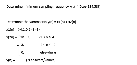 Determine minimum sampling frequency x(t)=4.5cos(194.53t)
Determine the summation y(n) = x1(n) + x2(n)
x1(n) = {-4,1,0,2,-3,-1}
x(2n) = 2n-1,
y(n) =
0,
-1 ≤ns 4
-4 ≤ns -2
elsewhere
(9 answers/values)