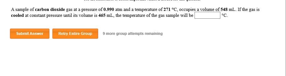 A sample of carbon dioxide gas at a pressure of 0.990 atm and a temperature of 271 oC, occupies a volume of 548 mL. If the gas is
cooled at constant pressure until its volume is 465 mL, the temperature of the gas sample will be
°C.
Submit Answer
Retry Entire Group
9 more group attempts remaining
