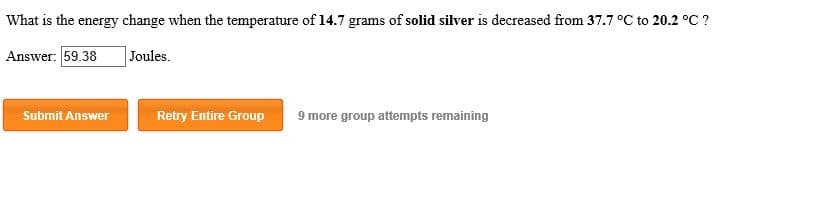 What is the energy change when the temperature of 14.7 grams of solid silver is decreased from 37.7 °C to 20.2 °C?
Answer: 59.38
Joules
Submit Answer
Retry Entire Group
9 more group attempts remaining
