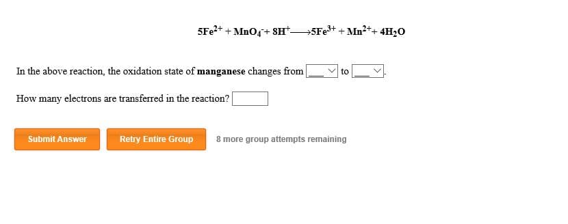 5Fe2 MnO4 SH
5Fe3 Mn2++ 4H20
In the above reaction, the oxidation state of manganese changes from
to
How many electrons are transferred in the reaction?
Submit Answer
Retry Entire Group
8 more group attempts remaining
