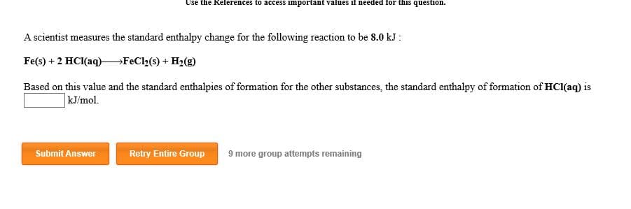 Use the Reterences to access important values ii needed for this question.
A scientist measures the standard enthalpy change for the following reaction to be 8.0 kJ
Fe(s) 2 HCl(aq)FeCl2 (s) H2(
Based on this value and the standard enthalpies of formation for the other substances, the standard enthalpy of formation of HCl(aq) is
kJ/mol
Submit Answer
Retry Entire Group
9 more group attempts remaining
