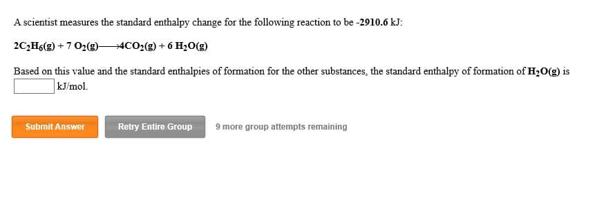A scientist measures the standard enthalpy change for the following reaction to be -2910.6 kJ:
2C2H6(g)7 02(g)-
4CO2(g)6 H20(g)
Based on this value and the standard enthalpies of formation for the other substances, the standard enthalpy of formation of H2O(g) is
kJ/mol
Submit Answer
Retry Entire Group
9 more group attempts remaining
