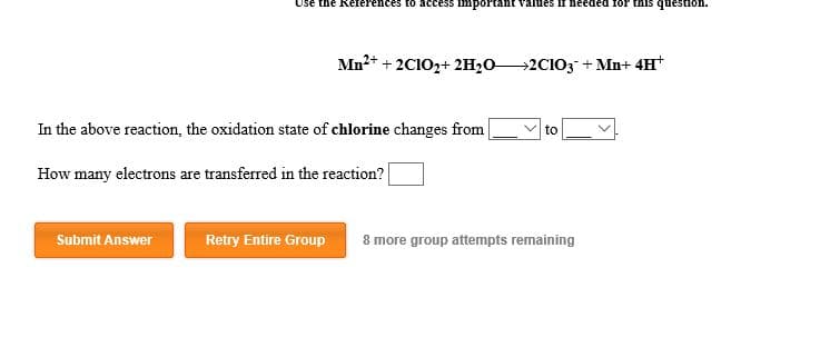 Use the Reterences to access IInportan
ues II needed 1or
s quesSion.
Mn22CIO2+2H202CIO3 + Mn+ 4H
In the above reaction, the oxidation state of chlorine changes from
to
How many electrons are transferred in the reaction?
Submit Answer
Retry Entire Group
8 more group attempts remaining
