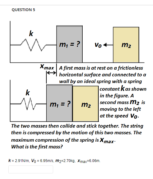 QUESTION 5
k
|m₁ = ?
Vo+
m₂
Xmax A first mass is at rest on a frictionless
horizontal surface and connected to a
wall by an ideal spring with a spring
k
m₁ = ?
constant kas shown
in the figure. A
second mass m₂ is
moving to the left
at the speed Vo
m₂
The two masses then collide and stick together. The string
then is compressed by the motion of this two masses. The
maximum compression of the spring is X max
What is the first mass?
k = 2.91N/m, Vo = 6.95m/s, m2=2.70kg, Xmax=6.06m.