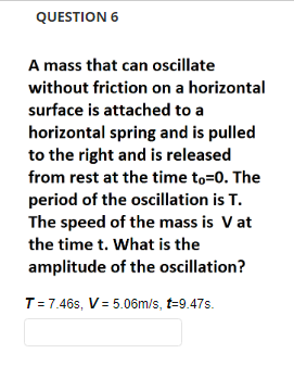 QUESTION 6
A mass that can oscillate
without friction on a horizontal
surface is attached to a
horizontal spring and is pulled
to the right and is released
from rest at the time to-0. The
period of the oscillation is T.
The speed of the mass is V at
the time t. What is the
amplitude of the oscillation?
T = 7.46s, V=5.06m/s, t-9.47s.