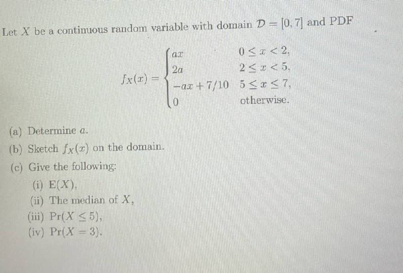 Let X be a continuous random variable with domain D = [0, 7] and PDF
0<x < 2,
2< r < 5,
2a
fx(r) =
-ar +7/10 5<r<7,
otherwise.
(a) Determine a.
(b) Sketch fx(r) on the domain.
(c) Give the following:
(i) E(X),
(ii) The median of X,
(iii) Pr(X <5),
(iv) Pr(X 3).
