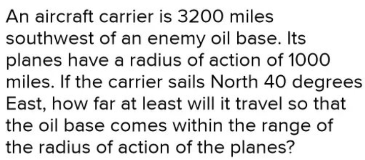 An aircraft carrier is 3200 miles
southwest of an enemy oil base. Its
planes have a radius of action of 1000
miles. If the carrier sails North 40 degrees
East, how far at least will it travel so that
the oil base comes within the range of
the radius of action of the planes?
