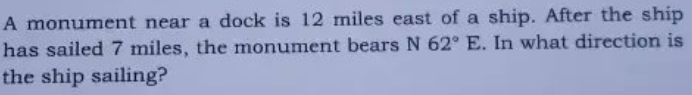 A monument near a dock is 12 miles east of a ship. After the ship
has sailed 7 miles, the monument bears N 62° E. In what direction is
the ship sailing?
