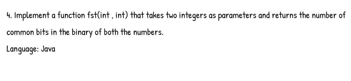 4. Implement a function fst(int, int) that takes two integers as parameters and returns the number of
common bits in the binary of both the numbers.
Language: Java