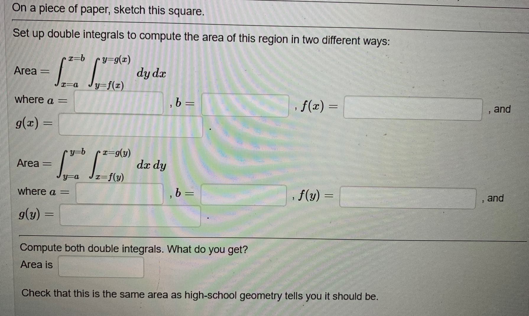 na piece of paper, sketch this square.
et up double integrals to compute the area of this region in two different ways:
y=g(x)
rea =
dy dx
y=f(x)
nere a =
,b =
, f(z) =
%3D
and
a) =
y=b
rea =
dx dy
here a =
,b%3=
, f(y) =
%3D
and
(y)
%3D
Compute both double integrals. What do you get?
Area is
Check that this is the same area as high-school geometry tells you it should be.
