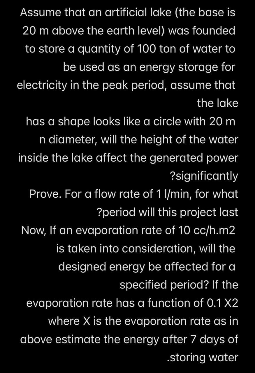 Assume that an artificial lake (the base is
20 m above the earth level) was founded
to store a quantity of 100 ton of water to
be used as an energy storage for
electricity in the peak period, assume that
the lake
has a shape looks like a circle with 20 m
n diameter, will the height of the water
inside the lake affect the generated power
?significantly
Prove. For a flow rate of 1 l/min, for what
?period will this project last
Now, If an evaporation rate of 10 cc/h.m2
is taken into consideration, will the
designed energy be affected for a
specified period? If the
evaporation rate has a function of 0.1 X2
where X is the evaporation rate as in
above estimate the energy after 7 days of
.storing water