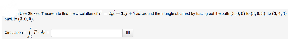 Use Stokes' Theorem to find the circulation of F = 2yi + 3zj+7xk around the triangle obtained by tracing out the path (3, 0, 0) to (3, 0, 3), to (3, 4, 3)
back to (3,0, 0).
Circulation =
F. dr =
C
