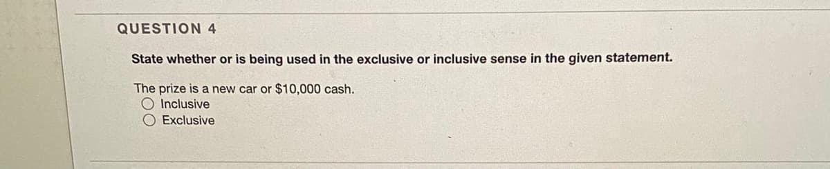 QUESTION 4
State whether or is being used in the exclusive or inclusive sense in the given statement.
The prize is a new car or $10,000 cash.
Inclusive
O Exclusive
