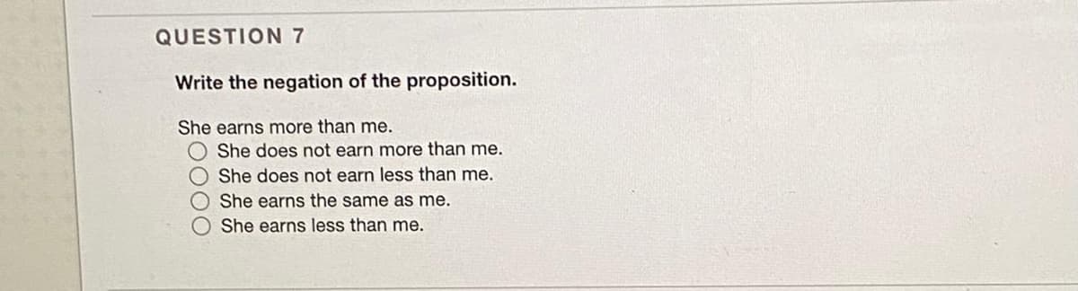 QUESTION 7
Write the negation of the proposition.
She earns more than me.
She does not earn more than me.
O She does not earn less than me.
She earns the same as me.
She earns less than me.
