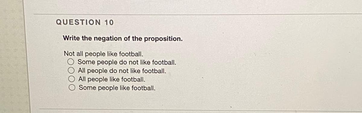 QUESTION 10
Write the negation of the proposition.
Not all people like football.
Some people do not like football.
All people do not like football.
All people like football.
Some people like football.
