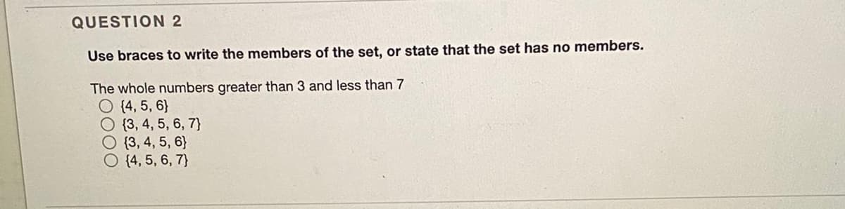 QUESTION 2
Use braces to write the members of the set, or state that the set has no members.
The whole numbers greater than 3 and less than 7
O (4, 5, 6}
{3, 4, 5, 6, 7}
O (3, 4, 5, 6}
O {4, 5, 6, 7}
