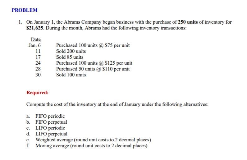 PROBLEM
1. On January 1, the Abrams Company began business with the purchase of 250 units of inventory for
$21,625. During the month, Abrams had the following inventory transactions:
Date
Jan. 6
Purchased 100 units @ $75 per unit
Sold 200 units
11
17
Sold 85 units
Purchased 100 units @ $125 per unit
Purchased 50 units @ $110 per unit
Sold 100 units
24
28
30
Required:
Compute the cost of the inventory at the end of January under the following alternatives:
a. FIFO periodic
b. FIFO perpetual
c. LIFO periodie
d. LIFO perpetual
e. Weighted average (round unit costs to 2 decimal places)
f. Moving average (round unit costs to 2 decimal places)
