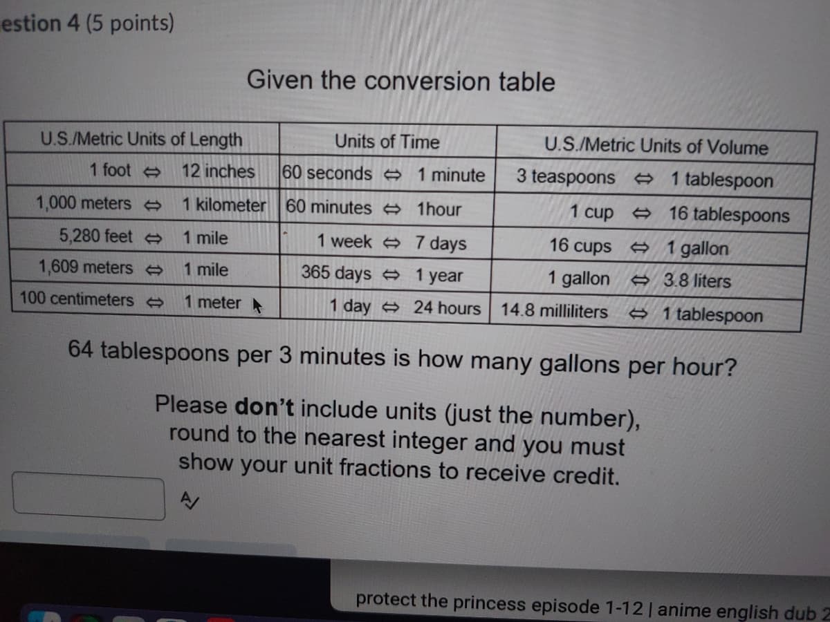 estion 4 (5 points)
Given the conversion table
U.S./Metric Units of Length
Units of Time
U.S./Metric Units of Volume
1 foot
12 inches
60 seconds → 1 minute
3 teaspoons → 1 tablespoon
1,000 meters
1 kilometer 60 minutes A 1hour
1 cup >
16 tablespoons
5,280 feet
1 mile
1 week 7 days
16 cups 1 gallon
1,609 meters
1 mile
365 days 1 year
1 gallon
A 3.8 liters
100 centimeters
1 meter
1 day 24 hours
14.8 milliliters
e 1 tablespoon
64 tablespoons per 3 minutes is how many gallons per hour?
Please don't include units (just the number),
round to the nearest integer and you must
show your unit fractions to receive credit.
protect the princess episode 1-12 | anime english dub Z

