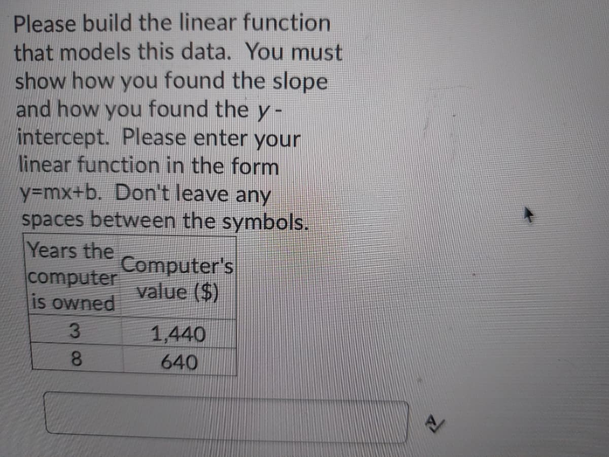 Please build the linear function
that models this data. You must
show how you found the slope
and how you found the y -
intercept. Please enter your
linear function in the form
y=mx+b. Don't leave any
spaces between the symbols.
Years the
computer
is owned
Computer's
value ($)
1,440
8.
640
