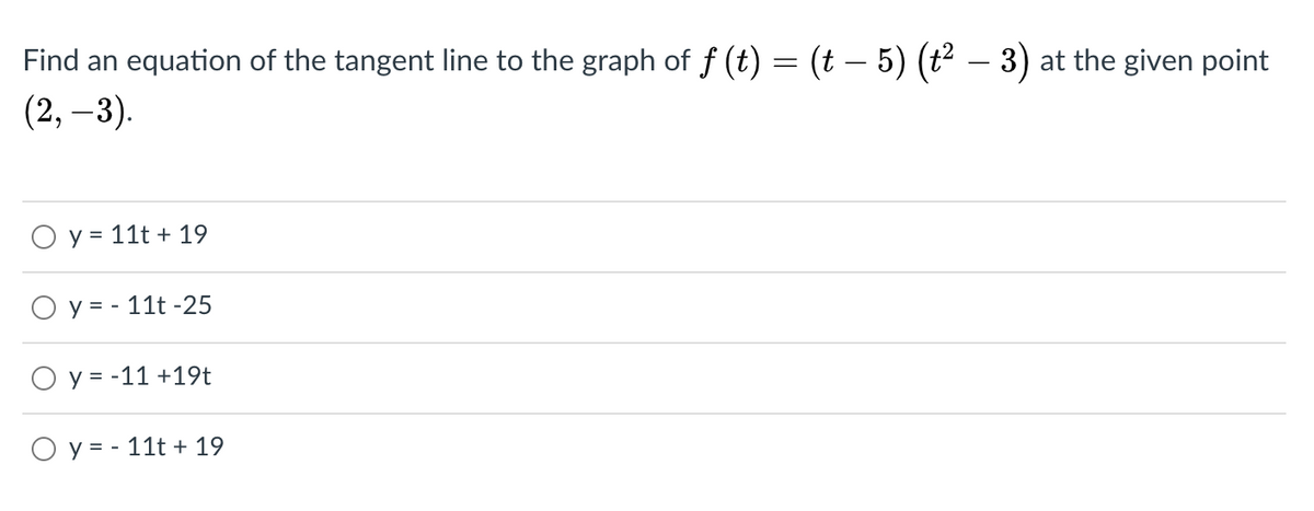 Find an equation of the tangent line to the graph of f (t) = (t – 5) (t² – 3) at the given point
(2, –3).
-
O y = 11t + 19
O y = - 11t -25
O y = -11 +19t
O y= - 11t + 19
