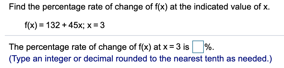 Find the percentage rate of change of f(x) at the indicated value of x.
f(x) = 132 + 45x; x = 3
The percentage rate of change of f(x) at x = 3 is %.
(Type an integer or decimal rounded to the nearest tenth as needed.)
