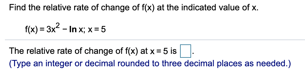 Find the relative rate of change of f(x) at the indicated value of x.
f(x) = 3x? - In x; x = 5
The relative rate of change of f(x) at x = 5 is
(Type an integer or decimal rounded to three decimal places as needed.)
