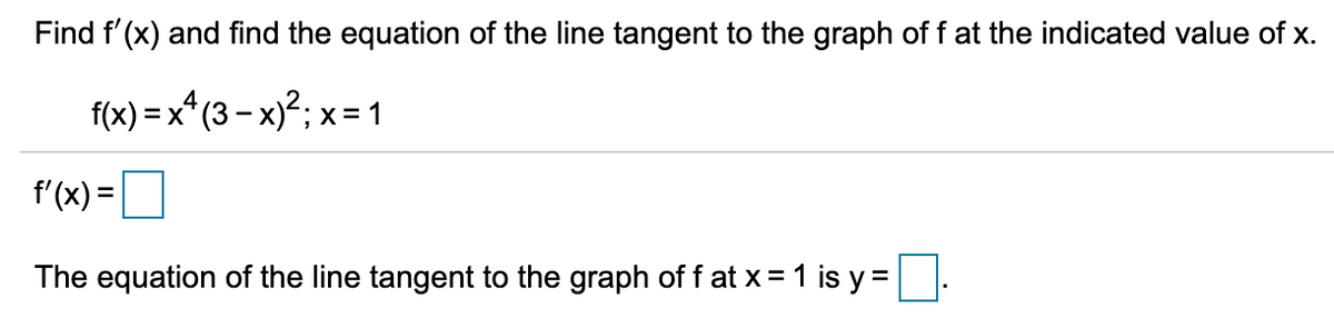 Find f'(x) and find the equation of the line tangent to the graph of f at the indicated value of x.
f(x) = x* (3 - x)?; x=1
f'(x) =
The equation of the line tangent to the graph of f at x = 1 is y =.
