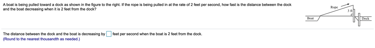 A boat is being pulled toward a dock as shown in the figure to the right. If the rope is being pulled in at the rate of 2 feet per second, how fast is the distance between the dock
and the boat decreasing when it is 2 feet from the dock?
Rope
3 ft
Вoat
Dock
The distance between the dock and the boat is decreasing by
feet per second when the boat is 2 feet from the dock.
(Round to the nearest thousandth as needed.)
