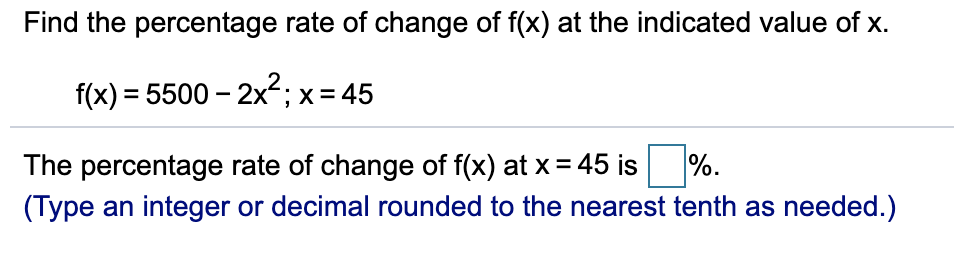 Find the percentage rate of change of f(x) at the indicated value of x.
f(x) = 5500 – 2x2; x= 45
%.
The percentage rate of change of f(x) at x = 45 is
(Type an integer or decimal rounded to the nearest tenth as needed.)

