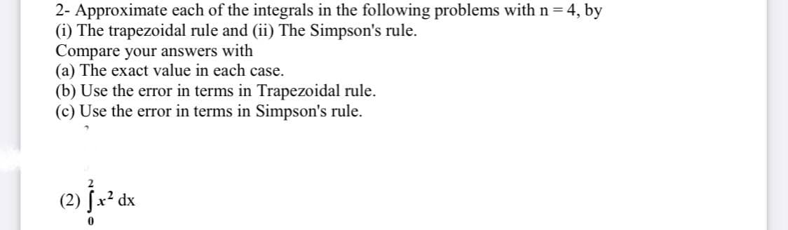 2- Approximate each of the integrals in the following problems with n= 4, by
(i) The trapezoidal rule and (ii) The Simpson's rule.
Compare your answers with
(a) The exact value in each case.
(b) Use the error in terms in Trapezoidal rule.
(c) Use the error in terms in Simpson's rule.
(2) [² dx
