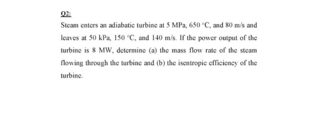 Q2:
Steam enters an adiabatic turbine at 5 MPa, 650 °C, and 80 m/s and
leaves at 50 kPa, 150 °C, and 140 m/s. If the power output of the
turbine is 8 MW, determine (a) the mass flow rate of the steam
flowing through the turbine and (b) the isentropic efficiency of the
turbine.

