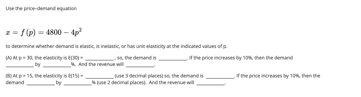 Use the price-demand equation
= f (p) = 4800 - 4p²
X =
to determine whether demand is elastic, is inelastic, or has unit elasticity at the indicated values of p.
(A) At p = 30, the elasticity is E(30) =
so, the demand is
by
I
%. And the revenue will
(B) At p = 15, the elasticity is E(15) =
demand
by
If the price increases by 10%, then the demand
(use 3 decimal places) so, the demand is
_% (use 2 decimal places). And the revenue will
If the price increases by 10%, then the