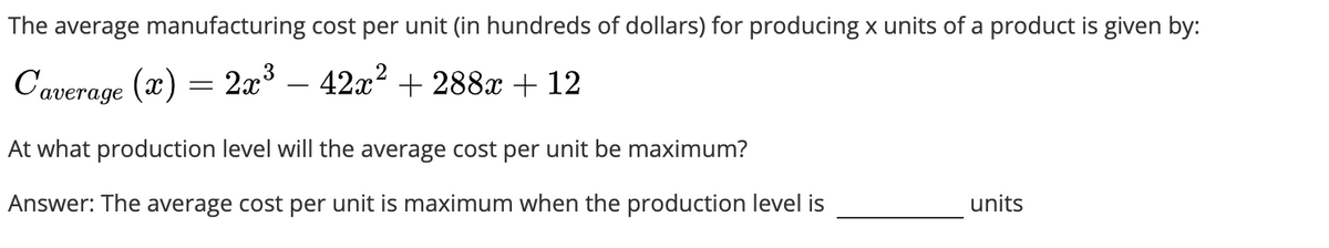 The average manufacturing cost per unit (in hundreds of dollars) for producing x units of a product is given by:
Caverage (x) = 2x³ − 42x² + 288x + 12
At what production level will the average cost per unit be maximum?
Answer: The average cost per unit is maximum when the production level is
units