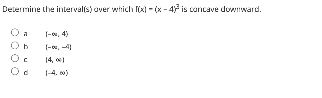 Determine the interval(s) over which f(x) = (x − 4)³ is concave downward.
a
b
с
(-∞, 4)
(-∞, -4)
(4,00)
(-4,00)