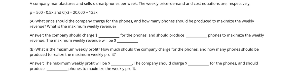 A company manufactures and sells x smartphones per week. The weekly price-demand and cost equations are, respectively,
p = 500 -0.5x and C(x) = 20,000 + 135x
(A) What price should the company charge for the phones, and how many phones should be produced to maximize the weekly
revenue? What is the maximum weekly revenue?
Answer: the company should charge $
revenue. The maximum weekly revenue will be $
for the phones, and should produce
Answer: The maximum weekly profit will be $
produce
(B) What is the maximum weekly profit? How much should the company charge for the phones, and how many phones should be
produced to realize the maximum weekly profit?
The company should charge $
phones to maximize the weekly
phones to maximize the weekly profit.
for the phones, and should