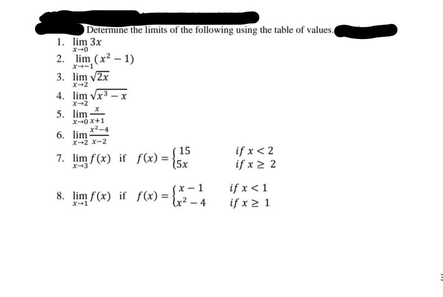 Determine the limits of the following using the table of values.
1. lim 3x
x0
2. lim (x2 - 1)
X→ー1
3. lim v2x
x-2
4. lim Vx3 - x
x-2
5. lim
x-0 x+1
x2-4
6. lim
X-2 x-2
( 15
5x
if x < 2
if x 2 2
7. lim f(x) if f(x)
x-3
if x < 1
if x > 1
x-1
8. lim f (x) if f(x)
={x2 - 4
%3D
x-1
